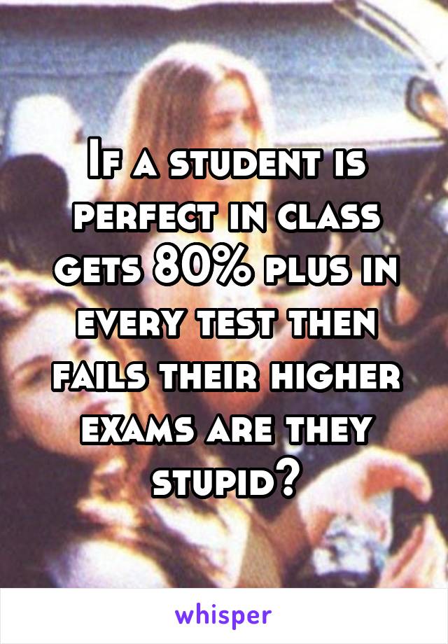 If a student is perfect in class gets 80% plus in every test then fails their higher exams are they stupid?