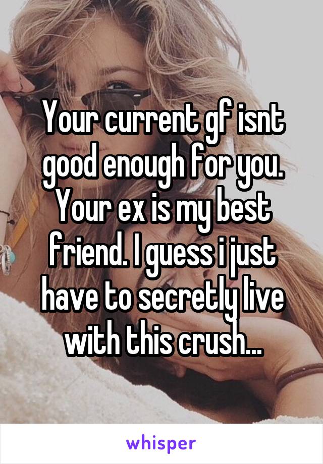 Your current gf isnt good enough for you. Your ex is my best friend. I guess i just have to secretly live with this crush...