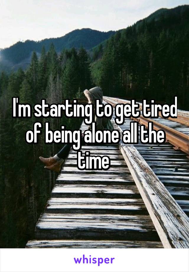 I'm starting to get tired of being alone all the time 