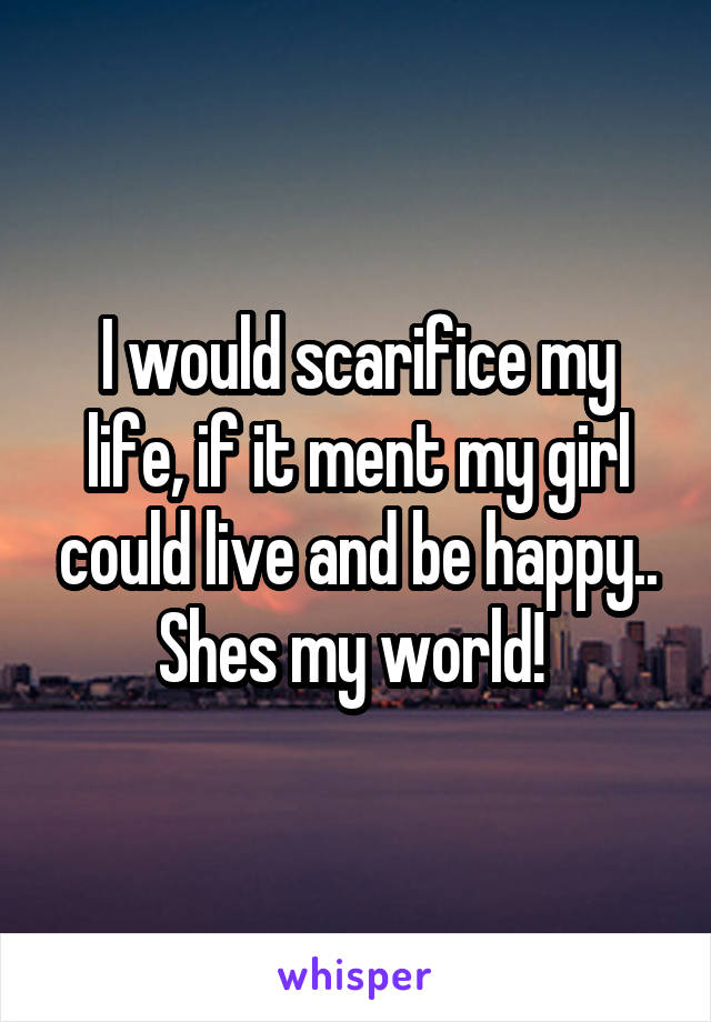 I would scarifice my life, if it ment my girl could live and be happy.. Shes my world! 