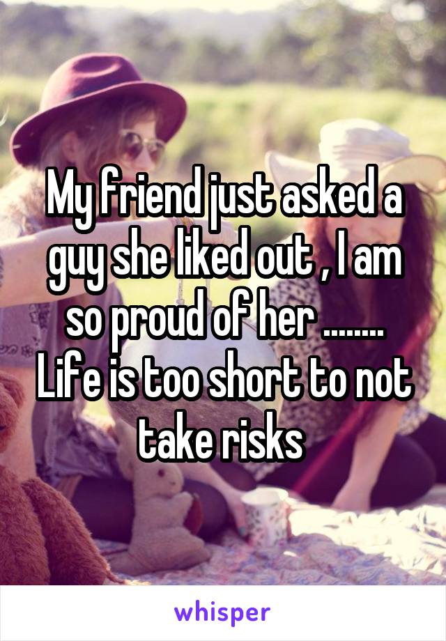 My friend just asked a guy she liked out , I am so proud of her ........ Life is too short to not take risks 