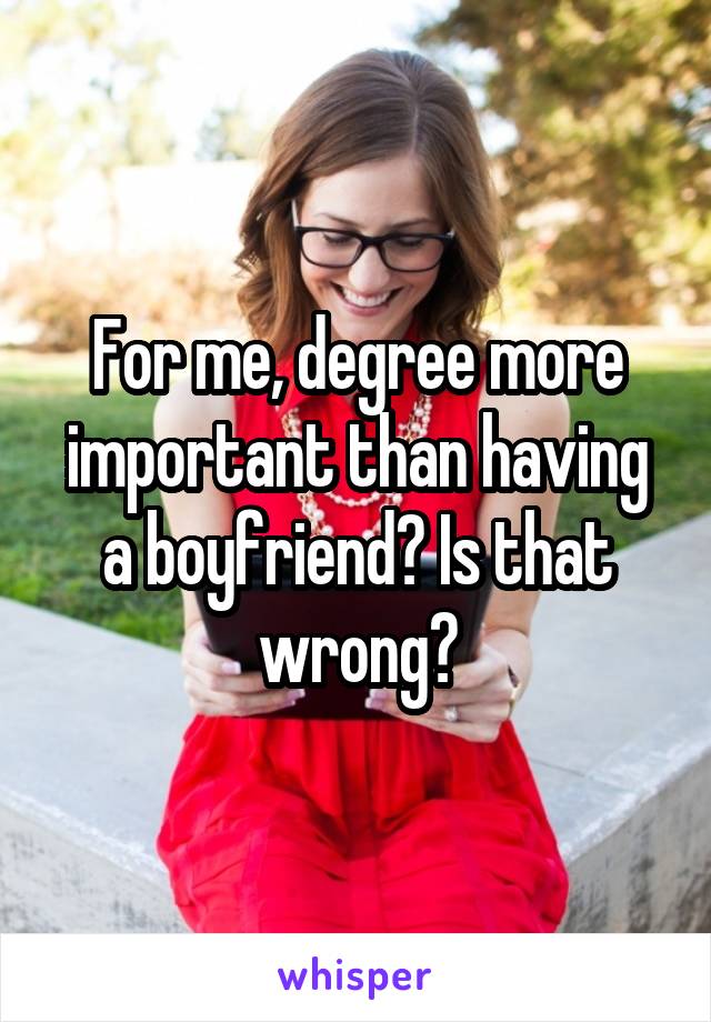 For me, degree more important than having a boyfriend? Is that wrong?