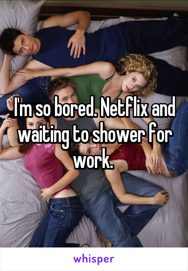 I'm so bored. Netflix and waiting to shower for work. 