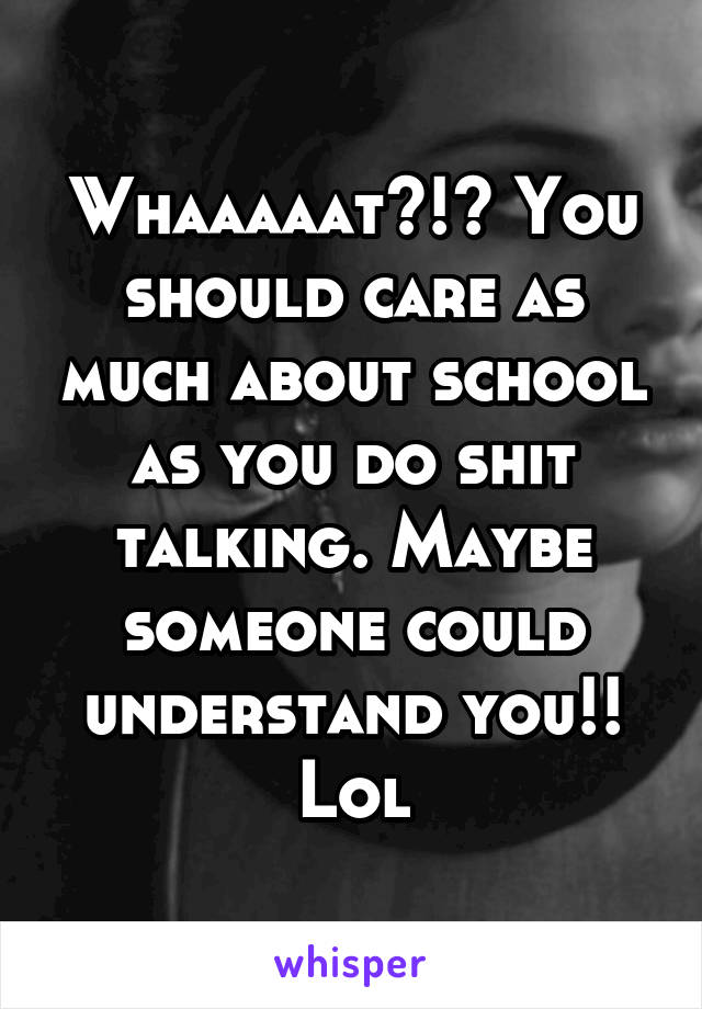 Whaaaaat?!? You should care as much about school as you do shit talking. Maybe someone could understand you!! Lol