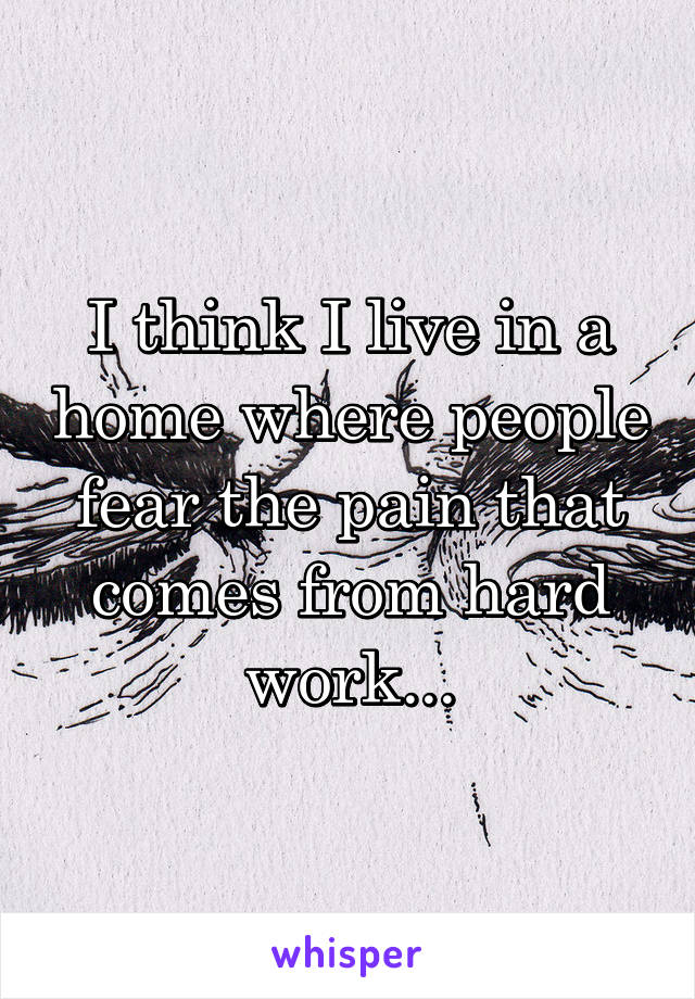 I think I live in a home where people fear the pain that comes from hard work...