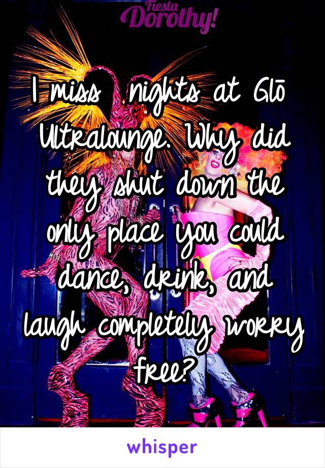 I miss  nights at Glō  Ultralounge. Why did they shut down the only place you could dance, drink, and laugh completely worry free?