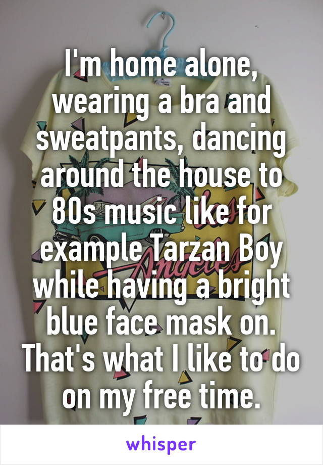 I'm home alone, wearing a bra and sweatpants, dancing around the house to 80s music like for example Tarzan Boy while having a bright blue face mask on. That's what I like to do on my free time.