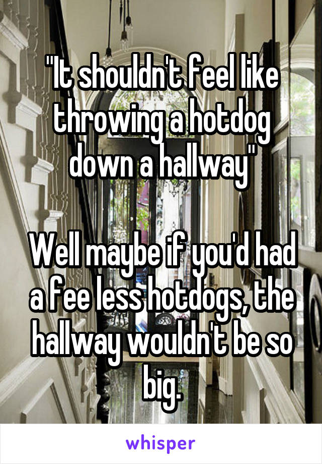 "It shouldn't feel like throwing a hotdog down a hallway"

Well maybe if you'd had a fee less hotdogs, the hallway wouldn't be so big.