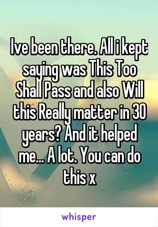 Ive been there. All i kept saying was This Too Shall Pass and also Will this Really matter in 30 years? And it helped me... A lot. You can do this x