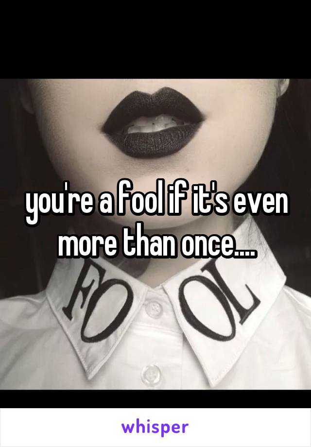 you're a fool if it's even more than once....