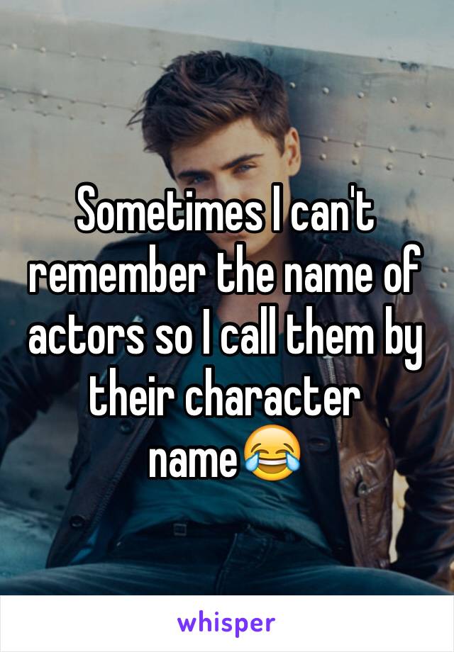 Sometimes I can't remember the name of actors so I call them by their character name😂