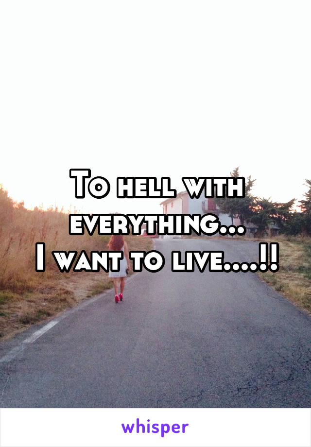 To hell with everything...
I want to live....!!