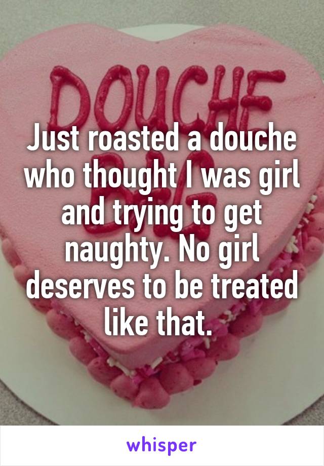 Just roasted a douche who thought I was girl and trying to get naughty. No girl deserves to be treated like that. 