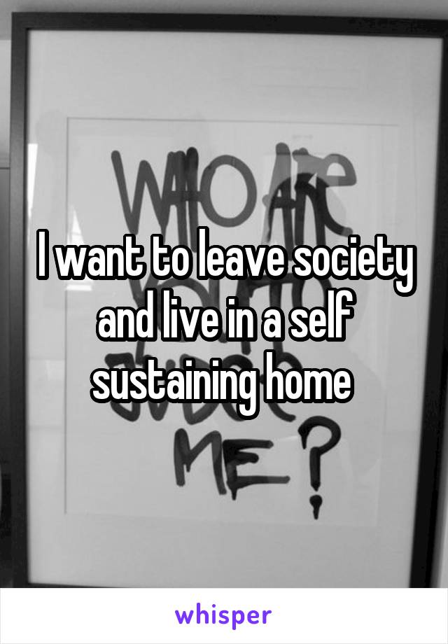 I want to leave society and live in a self sustaining home 