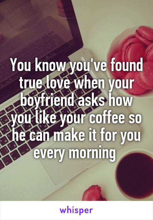 You know you've found true love when your boyfriend asks how you like your coffee so he can make it for you every morning 