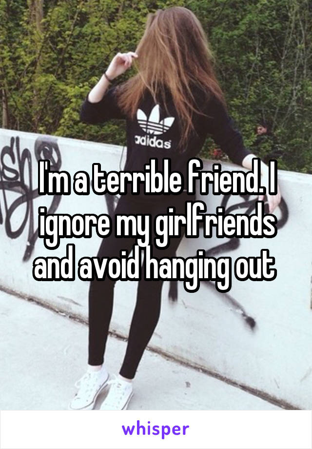 I'm a terrible friend. I ignore my girlfriends and avoid hanging out 