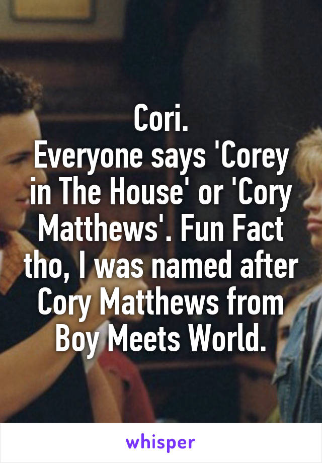 Cori.
Everyone says 'Corey in The House' or 'Cory Matthews'. Fun Fact tho, I was named after Cory Matthews from Boy Meets World.