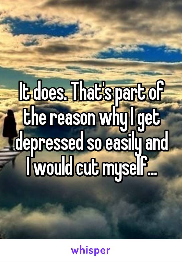 It does. That's part of the reason why I get depressed so easily and I would cut myself...