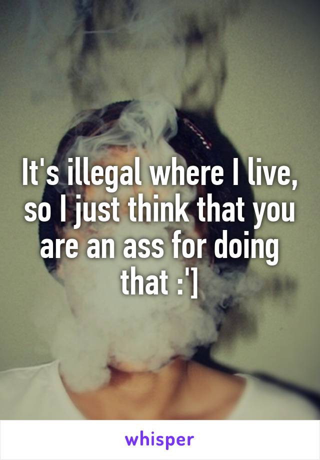 It's illegal where I live, so I just think that you are an ass for doing that :']