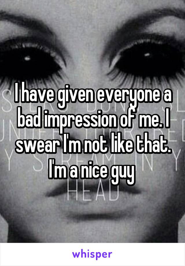 I have given everyone a bad impression of me. I swear I'm not like that. I'm a nice guy 