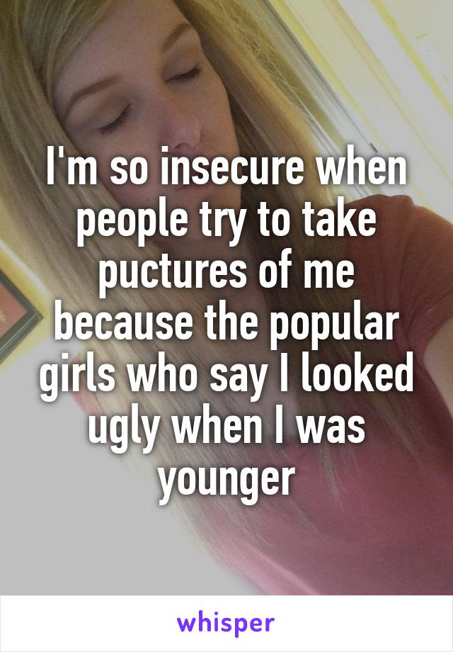 I'm so insecure when people try to take puctures of me because the popular girls who say I looked ugly when I was younger