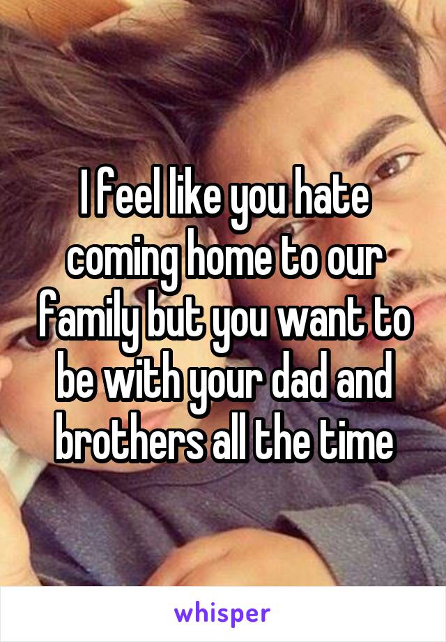 I feel like you hate coming home to our family but you want to be with your dad and brothers all the time