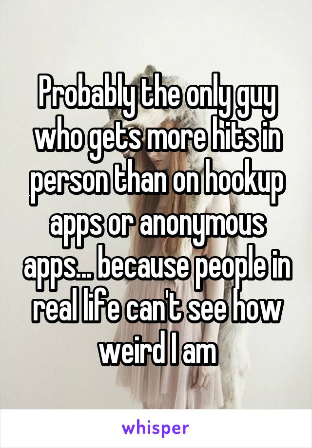 Probably the only guy who gets more hits in person than on hookup apps or anonymous apps... because people in real life can't see how weird I am