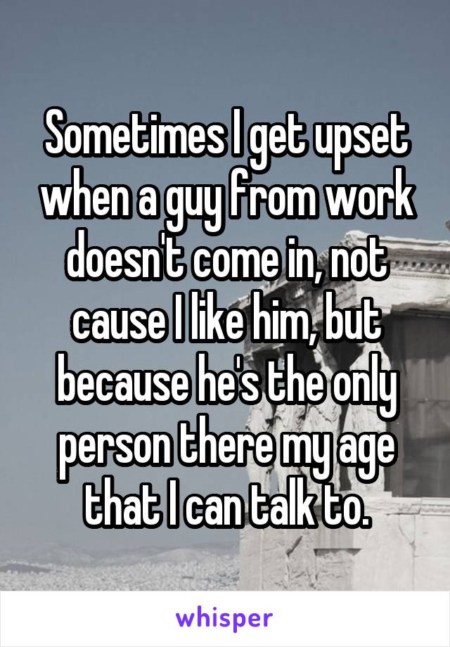 Sometimes I get upset when a guy from work doesn't come in, not cause I like him, but because he's the only person there my age that I can talk to.