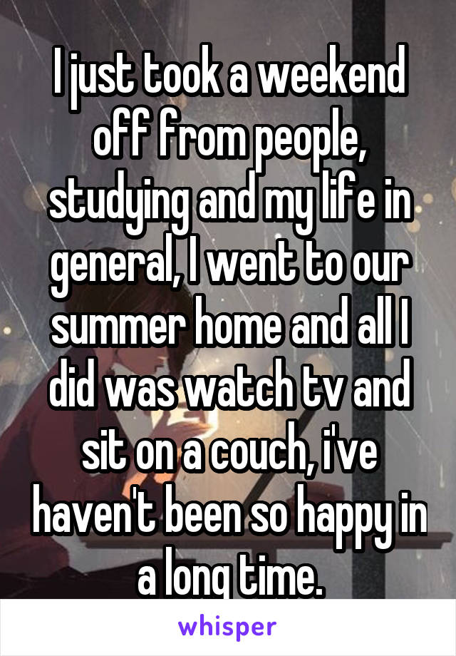 I just took a weekend off from people, studying and my life in general, I went to our summer home and all I did was watch tv and sit on a couch, i've haven't been so happy in a long time.