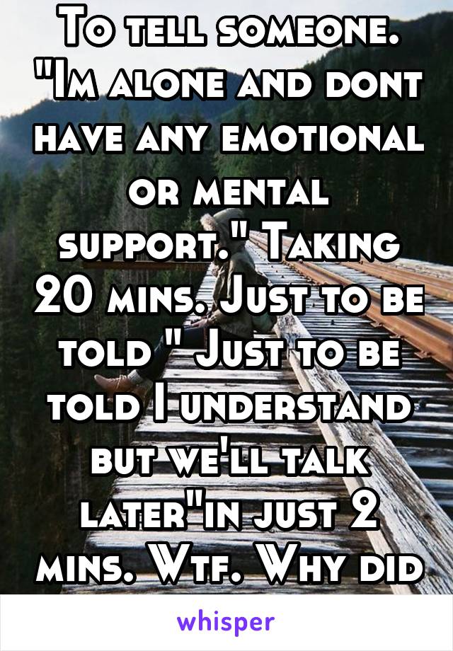 To tell someone. "Im alone and dont have any emotional or mental support." Taking 20 mins. Just to be told " Just to be told I understand but we'll talk later"in just 2 mins. Wtf. Why did I even try :