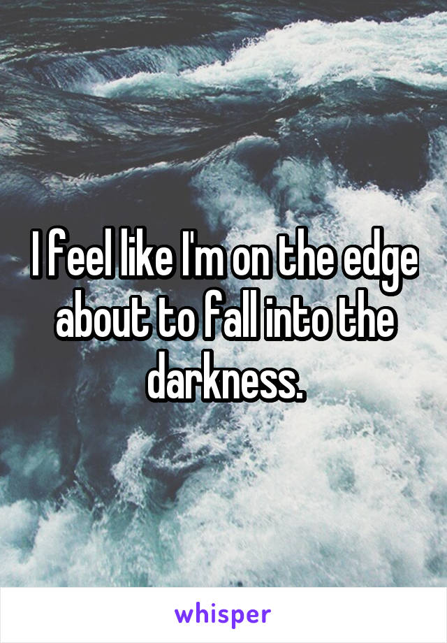 I feel like I'm on the edge about to fall into the darkness.