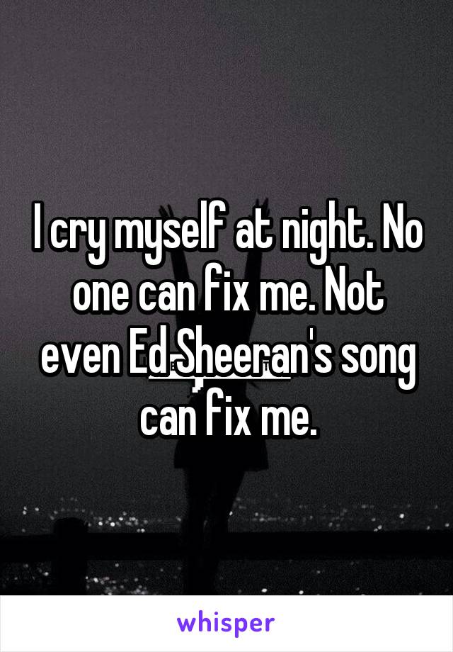 I cry myself at night. No one can fix me. Not even Ed Sheeran's song can fix me.