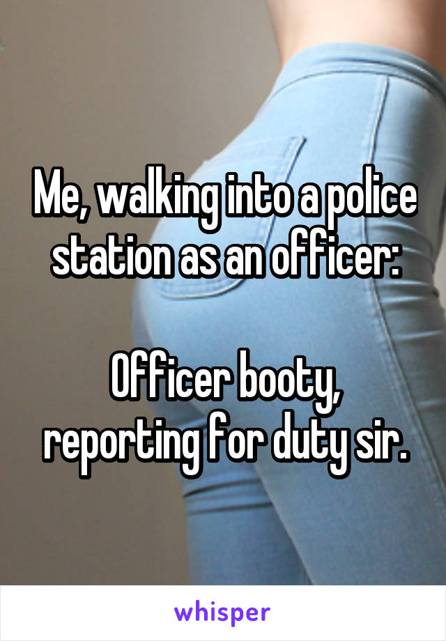 Me, walking into a police station as an officer:

Officer booty, reporting for duty sir.