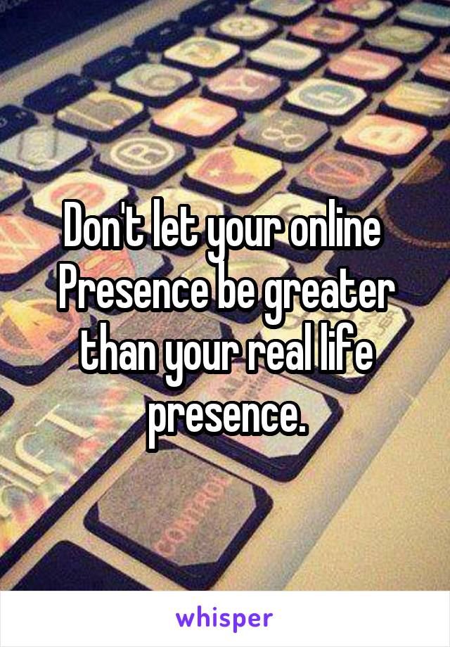 Don't let your online 
Presence be greater than your real life presence.