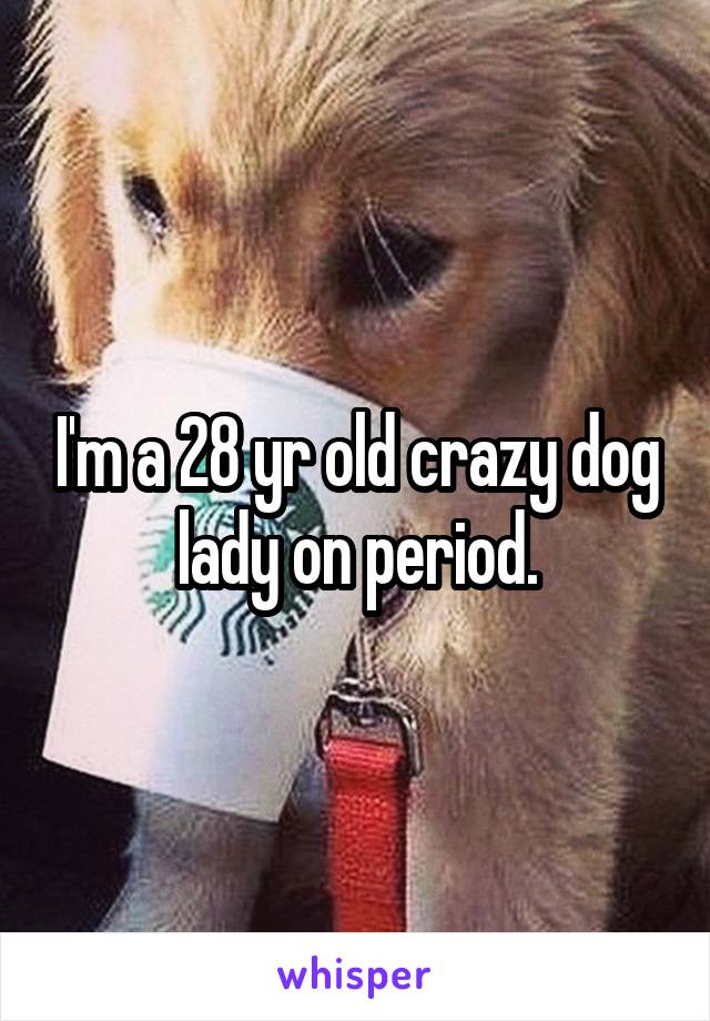 I'm a 28 yr old crazy dog lady on period.