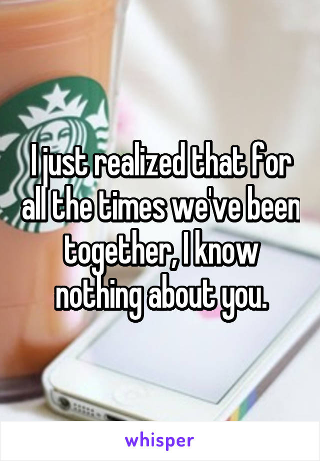 I just realized that for all the times we've been together, I know nothing about you.