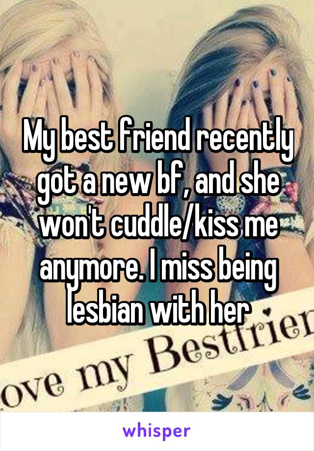 My best friend recently got a new bf, and she won't cuddle/kiss me anymore. I miss being lesbian with her