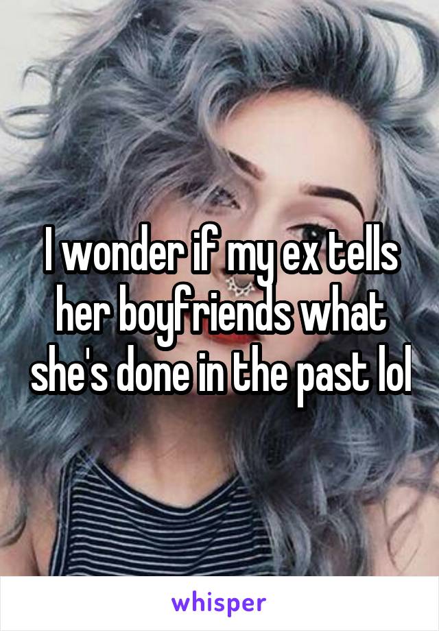 I wonder if my ex tells her boyfriends what she's done in the past lol