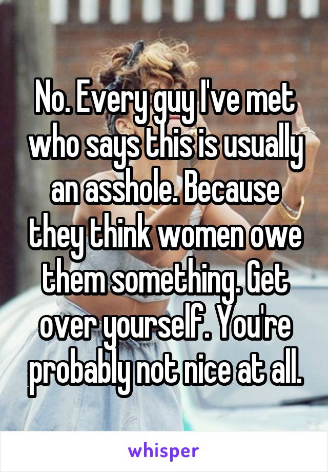 No. Every guy I've met who says this is usually an asshole. Because they think women owe them something. Get over yourself. You're probably not nice at all.