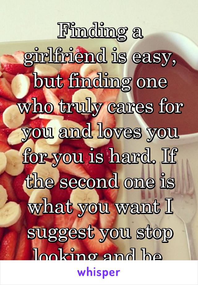 Finding a girlfriend is easy, but finding one who truly cares for you and loves you for you is hard. If the second one is what you want I suggest you stop looking and be.