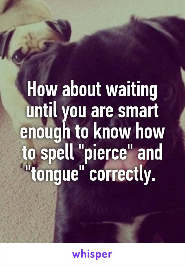 How about waiting until you are smart enough to know how to spell "pierce" and "tongue" correctly. 