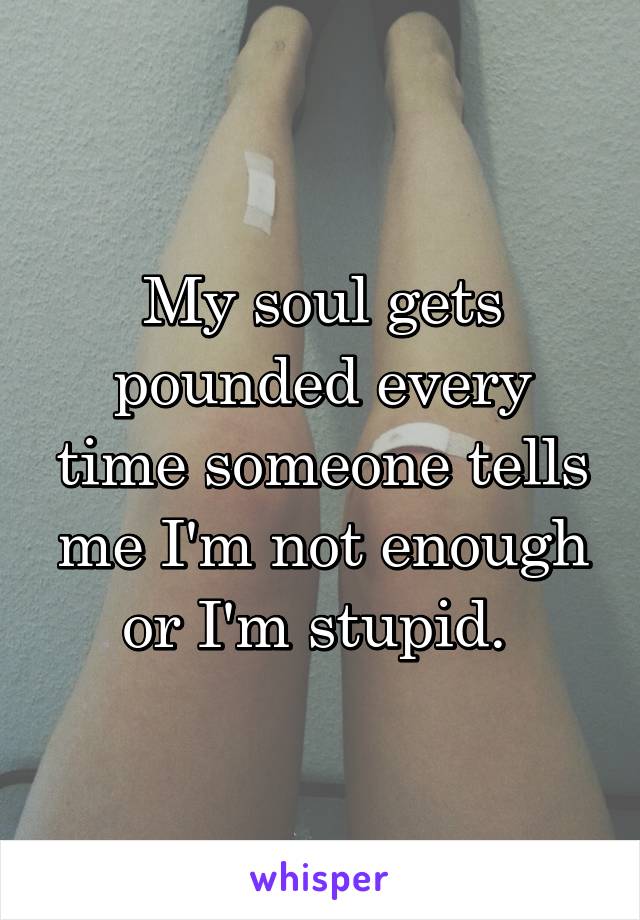 My soul gets pounded every time someone tells me I'm not enough or I'm stupid. 