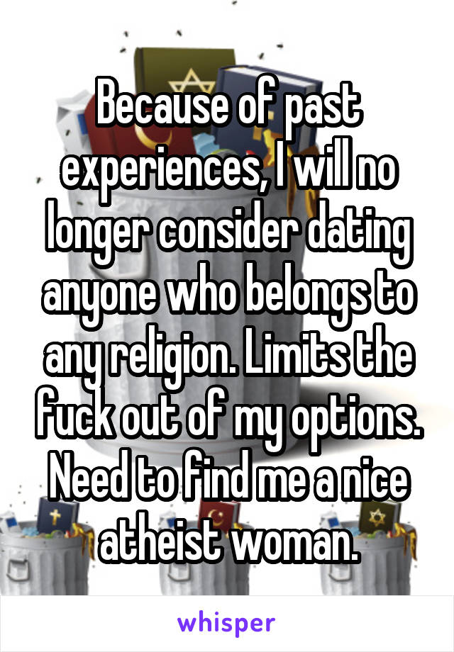 Because of past experiences, I will no longer consider dating anyone who belongs to any religion. Limits the fuck out of my options.
Need to find me a nice atheist woman.