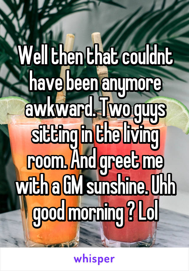 Well then that couldnt have been anymore awkward. Two guys sitting in the living room. And greet me with a GM sunshine. Uhh good morning ? Lol