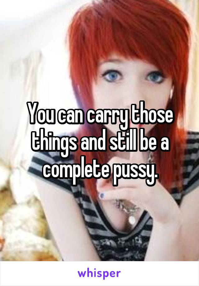 You can carry those things and still be a complete pussy.