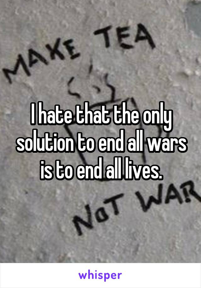 I hate that the only solution to end all wars is to end all lives.