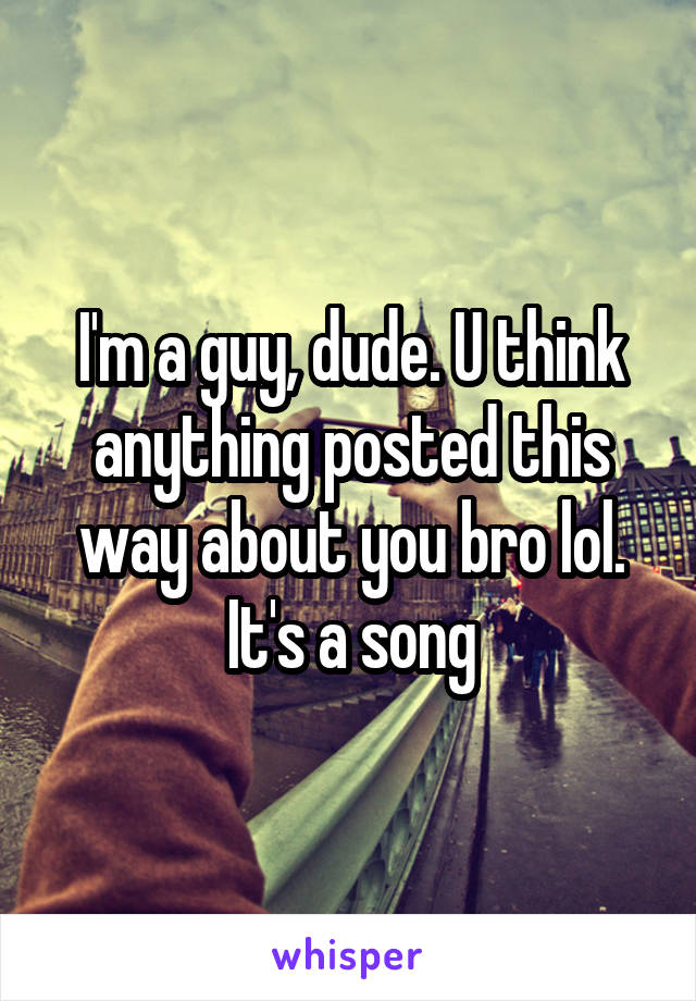 I'm a guy, dude. U think anything posted this way about you bro lol. It's a song