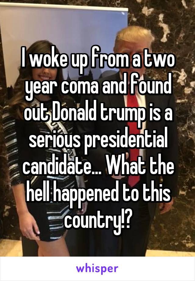 I woke up from a two year coma and found out Donald trump is a serious presidential candidate... What the hell happened to this country!?