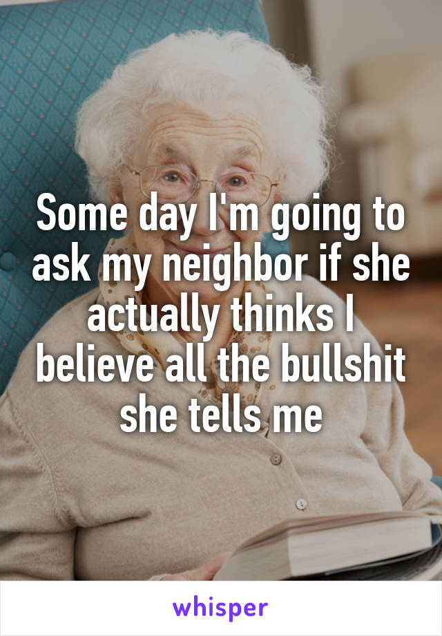 Some day I'm going to ask my neighbor if she actually thinks I believe all the bullshit she tells me