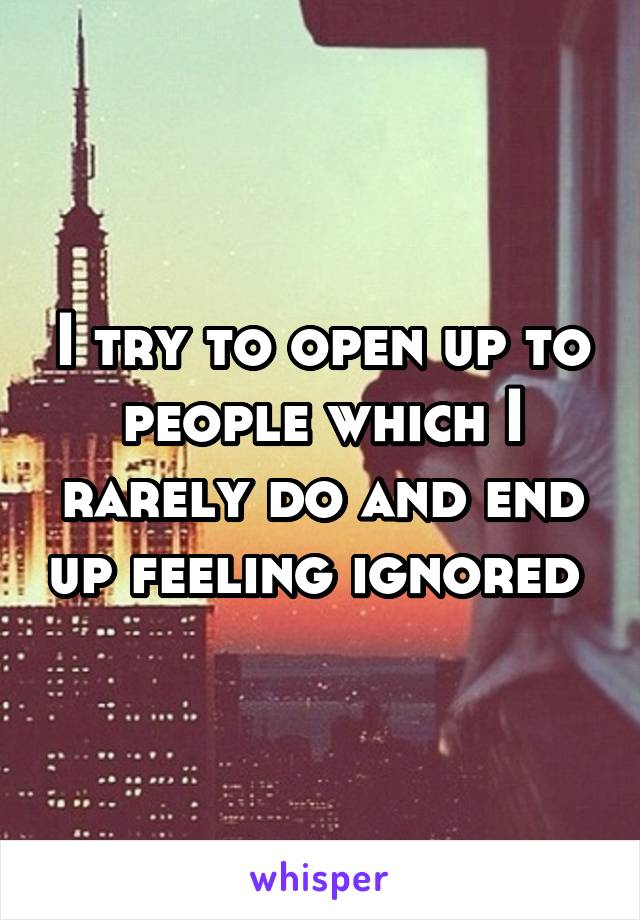 I try to open up to people which I rarely do and end up feeling ignored 